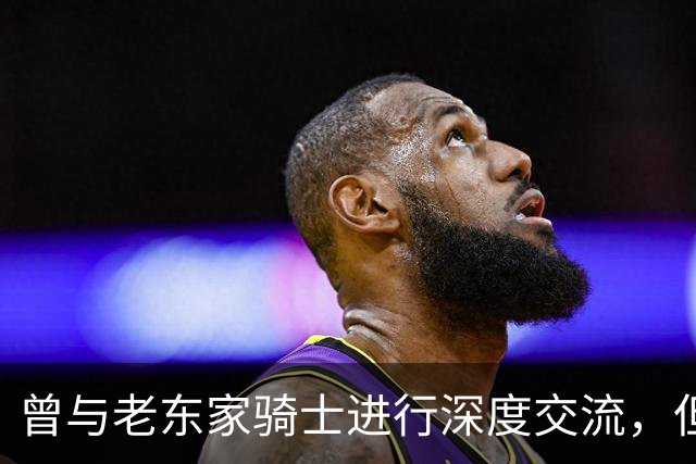 曾与老东家骑士进行深度交流，但勒布朗最终还是选择了76人？