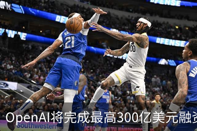 OpenAI将完成最高300亿美元融资 阿联酋投资方领投